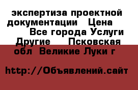 экспертиза проектной документации › Цена ­ 10 000 - Все города Услуги » Другие   . Псковская обл.,Великие Луки г.